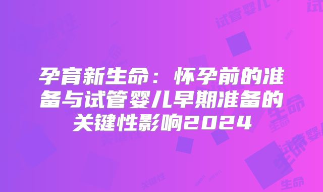 孕育新生命：怀孕前的准备与试管婴儿早期准备的关键性影响2024