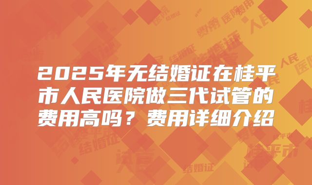 2025年无结婚证在桂平市人民医院做三代试管的费用高吗?费用详细介绍