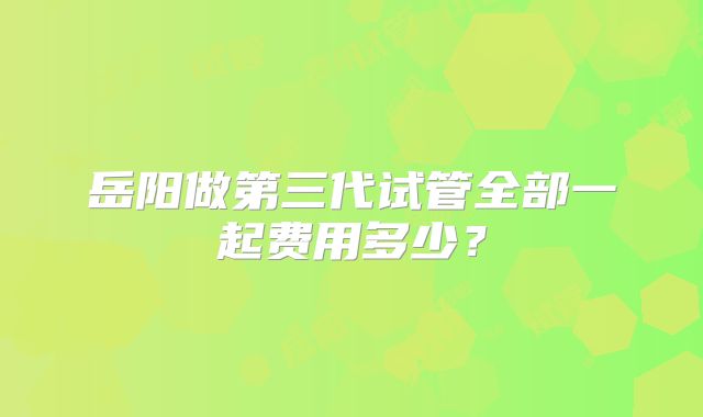 岳阳做第三代试管全部一起费用多少?
