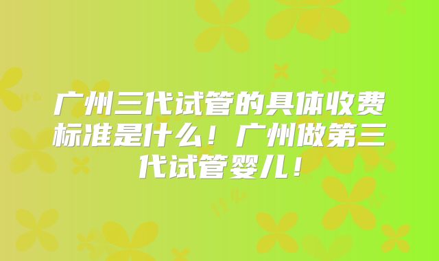 广州三代试管的具体收费标准是什么!广州做第三代试管婴儿!