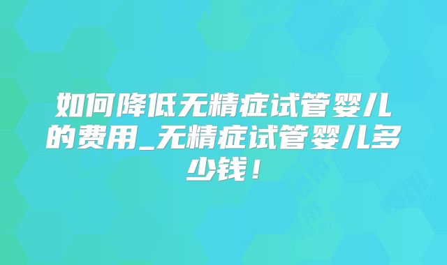 如何降低无精症试管婴儿的费用_无精症试管婴儿多少钱！