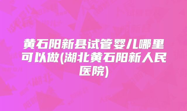 黄石阳新县试管婴儿哪里可以做(湖北黄石阳新人民医院)