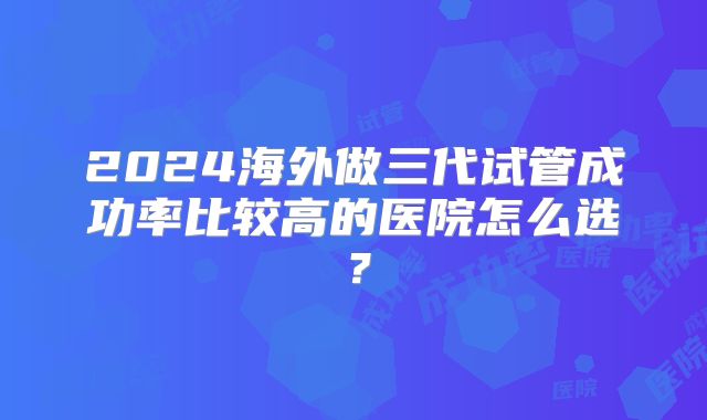 2024海外做三代试管成功率比较高的医院怎么选？