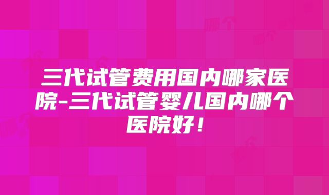 三代试管费用国内哪家医院-三代试管婴儿国内哪个医院好!