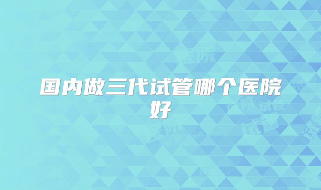 国内做三代试管哪个医院好