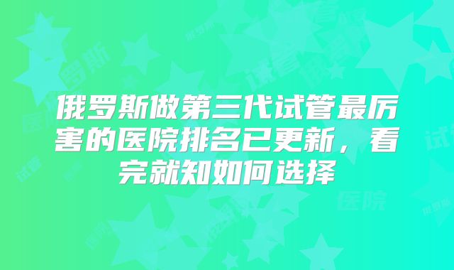 俄罗斯做第三代试管最厉害的医院排名已更新,看完就知如何选择