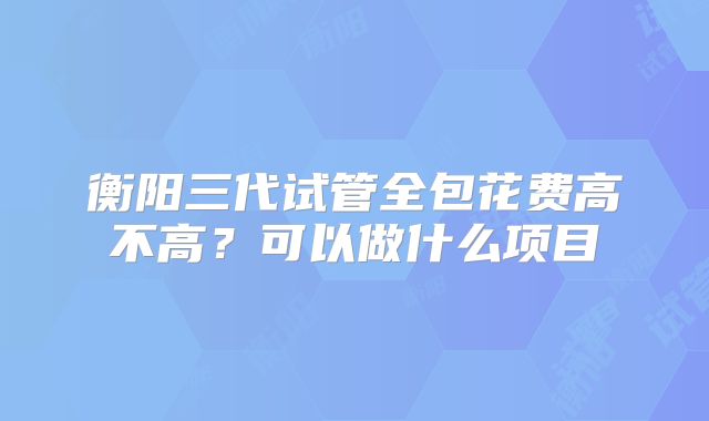 衡阳三代试管全包花费高不高？可以做什么项目