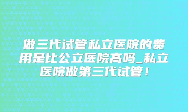 做三代试管私立医院的费用是比公立医院高吗_私立医院做第三代试管！