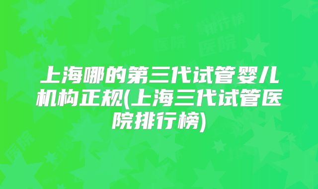 上海哪的第三代试管婴儿机构正规(上海三代试管医院排行榜)