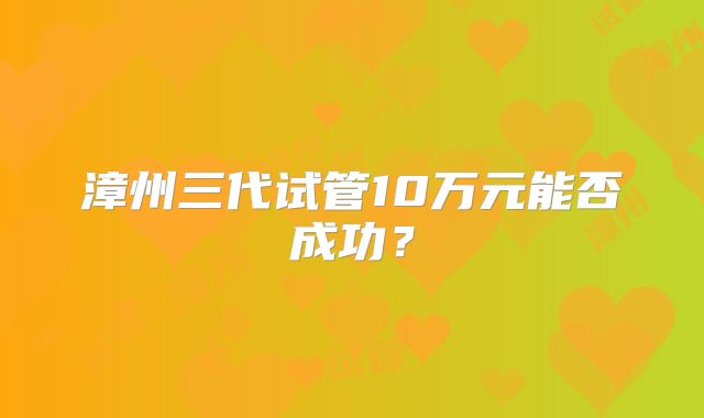 漳州三代试管10万元能否成功？