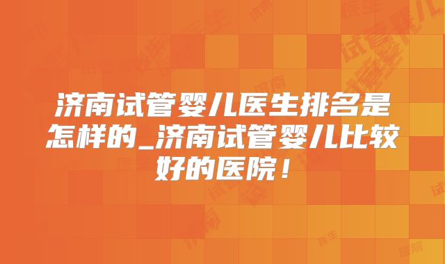 济南试管婴儿医生排名是怎样的_济南试管婴儿比较好的医院！