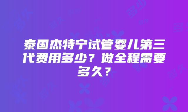 泰国杰特宁试管婴儿第三代费用多少？做全程需要多久？