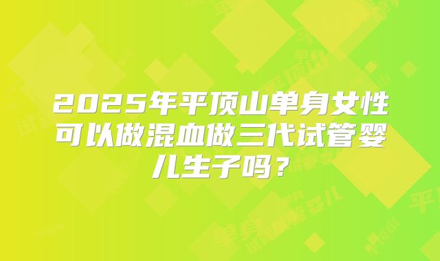 2025年平顶山单身女性可以做混血做三代试管婴儿生子吗?