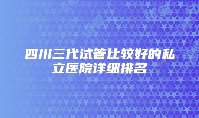 四川三代试管比较好的私立医院详细排名