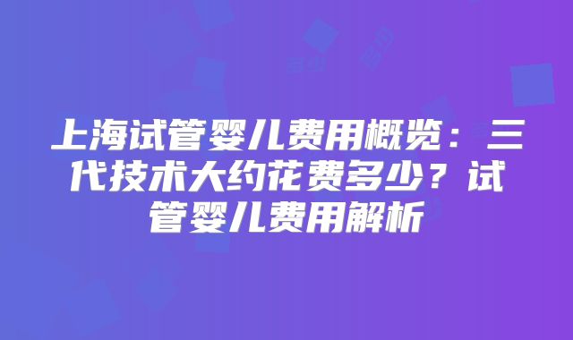 上海试管婴儿费用概览：三代技术大约花费多少？试管婴儿费用解析