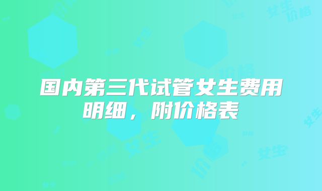 国内第三代试管女生费用明细,附价格表