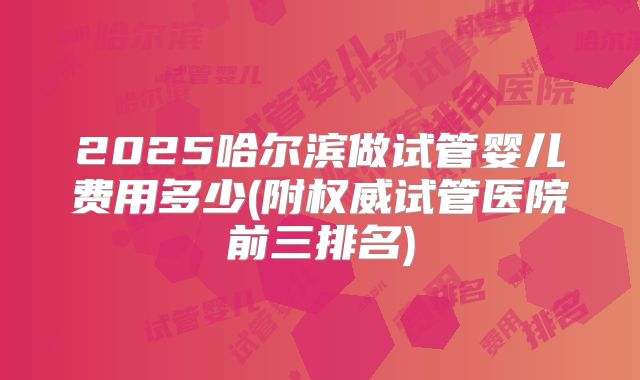 2025哈尔滨做试管婴儿费用多少(附权威试管医院前三排名)