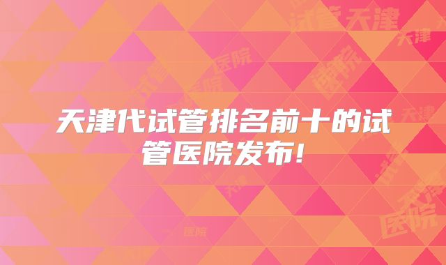 天津代试管排名前十的试管医院发布!