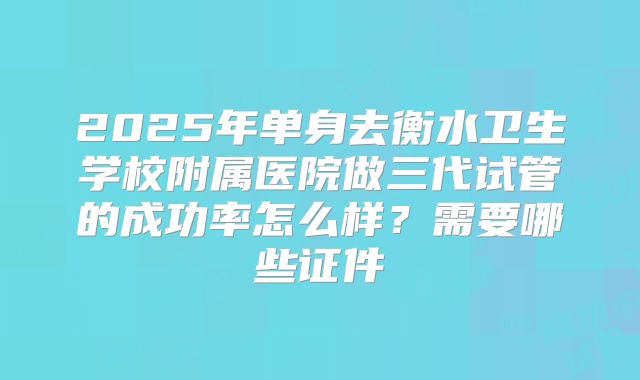 2025年单身去衡水卫生学校附属医院做三代试管的成功率怎么样?需要哪些证件
