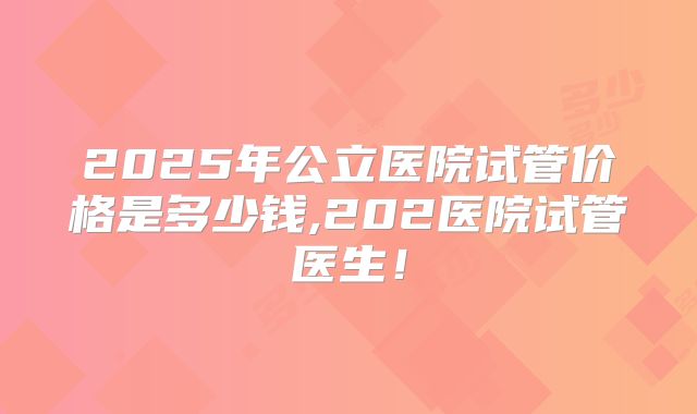 2025年公立医院试管价格是多少钱,202医院试管医生！