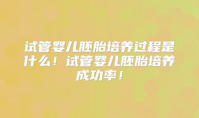 试管婴儿胚胎培养过程是什么！试管婴儿胚胎培养成功率！