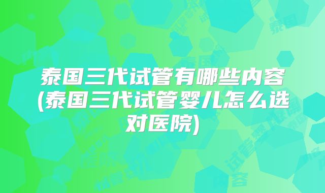 泰国三代试管有哪些内容(泰国三代试管婴儿怎么选对医院)