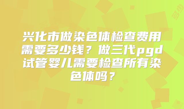 兴化市做染色体检查费用需要多少钱？做三代pgd试管婴儿需要检查所有染色体吗？