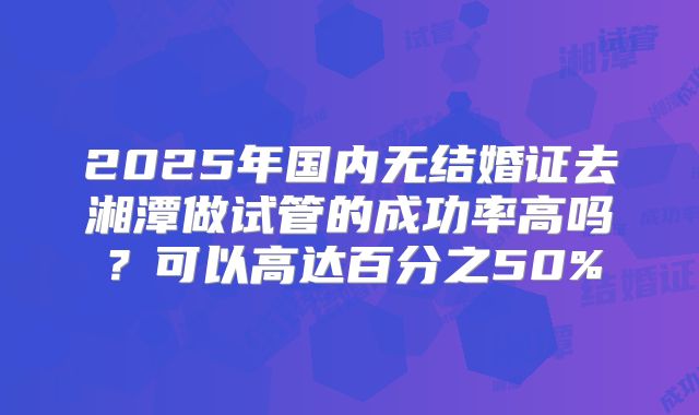 2025年国内无结婚证去湘潭做试管的成功率高吗?可以高达百分之50%