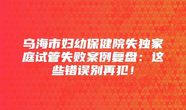 乌海市妇幼保健院失独家庭试管失败案例复盘：这些错误别再犯！