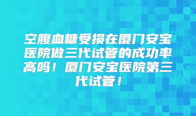 空腹血糖受损在厦门安宝医院做三代试管的成功率高吗！厦门安宝医院第三代试管！