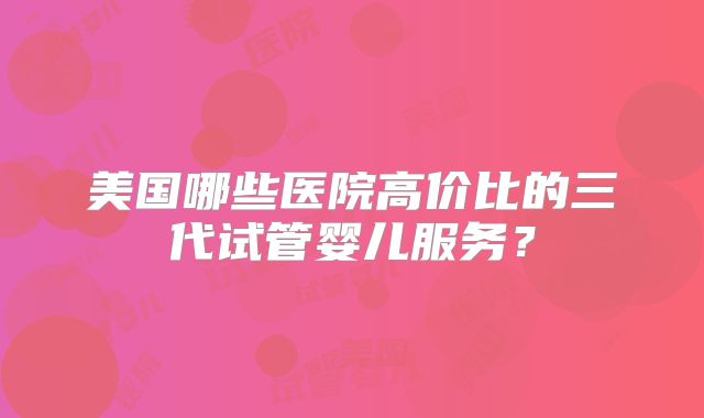 美国哪些医院高价比的三代试管婴儿服务？