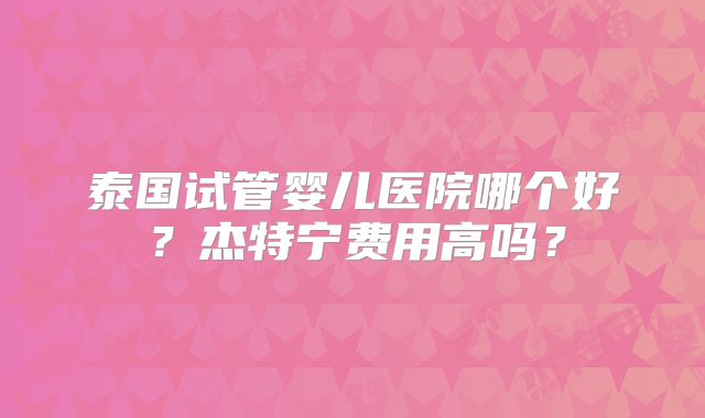 泰国试管婴儿医院哪个好？杰特宁费用高吗？