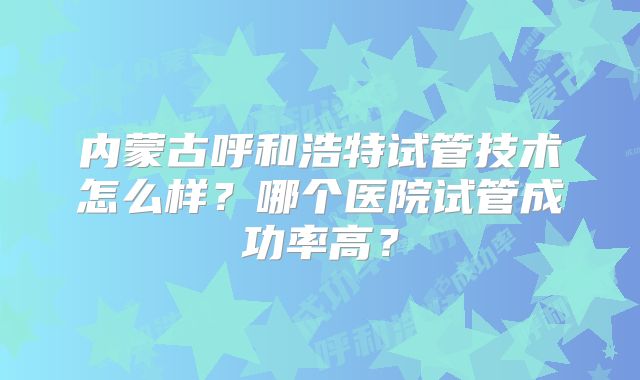 内蒙古呼和浩特试管技术怎么样?哪个医院试管成功率高?