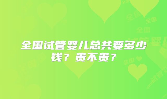 全国试管婴儿总共要多少钱？贵不贵？