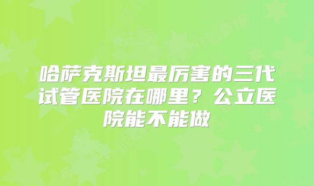 哈萨克斯坦最厉害的三代试管医院在哪里？公立医院能不能做