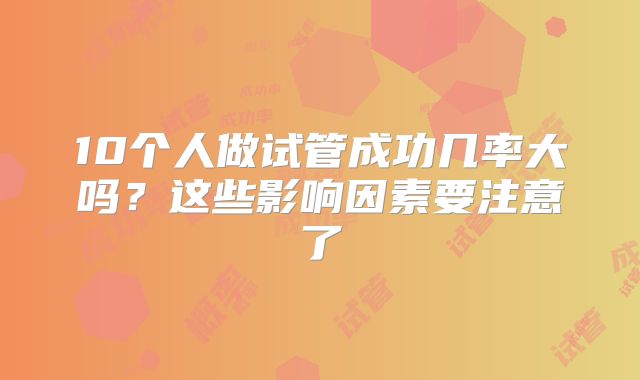 10个人做试管成功几率大吗?这些影响因素要注意了