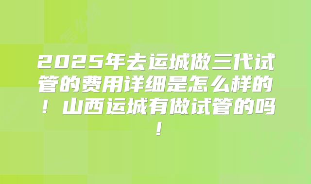 2025年去运城做三代试管的费用详细是怎么样的!山西运城有做试管的吗!