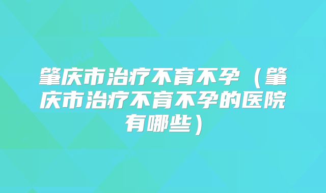 肇庆市治疗不育不孕(肇庆市治疗不育不孕的医院有哪些)