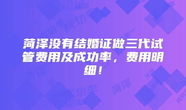 菏泽没有结婚证做三代试管费用及成功率,费用明细!