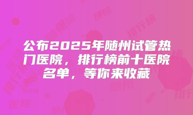 公布2025年随州试管热门医院,排行榜前十医院名单,等你来收藏
