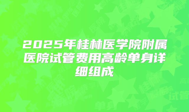 2025年桂林医学院附属医院试管费用高龄单身详细组成
