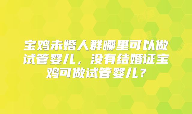 宝鸡未婚人群哪里可以做试管婴儿,没有结婚证宝鸡可做试管婴儿?