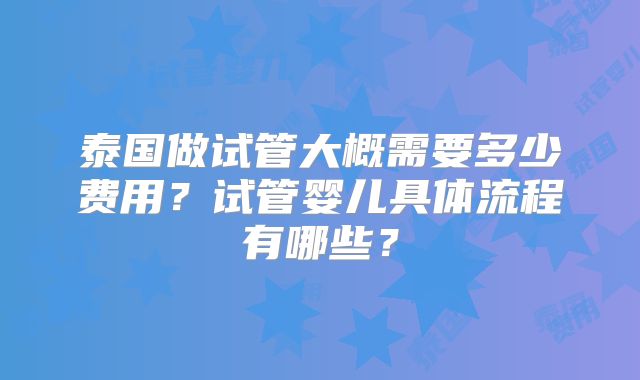 泰国做试管大概需要多少费用？试管婴儿具体流程有哪些？