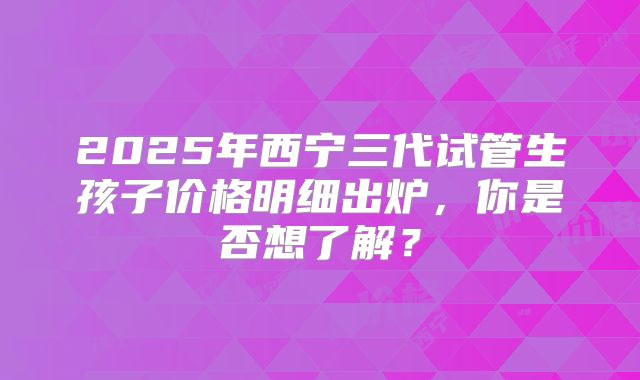2025年西宁三代试管生孩子价格明细出炉,你是否想了解?