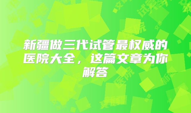 新疆做三代试管最权威的医院大全，这篇文章为你解答