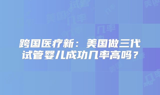跨国医疗新：美国做三代试管婴儿成功几率高吗？