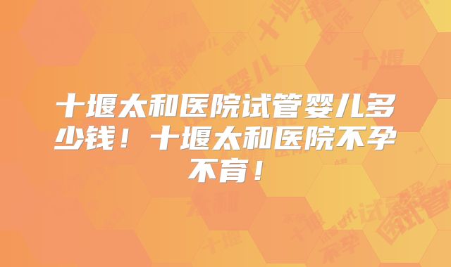 十堰太和医院试管婴儿多少钱！十堰太和医院不孕不育！