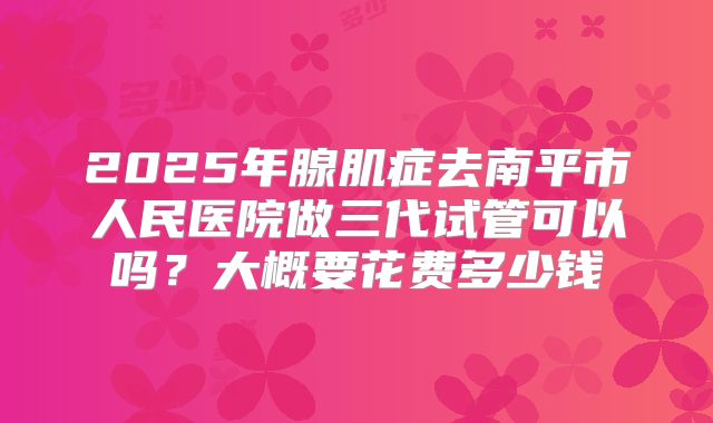 2025年腺肌症去南平市人民医院做三代试管可以吗？大概要花费多少钱