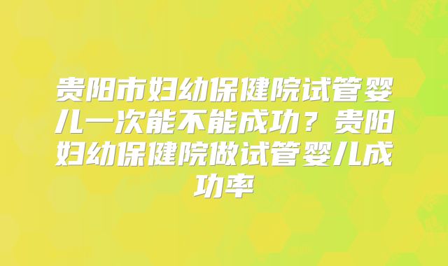 贵阳市妇幼保健院试管婴儿一次能不能成功？贵阳妇幼保健院做试管婴儿成功率
