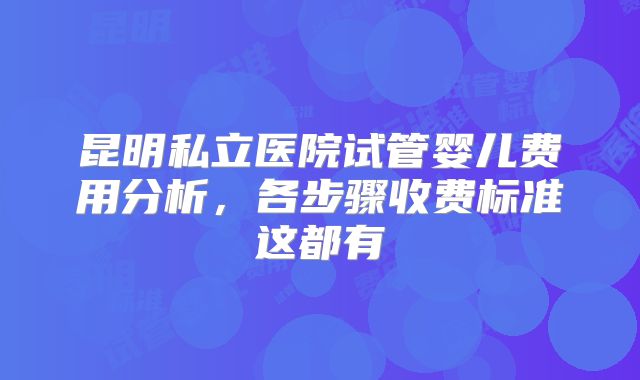 昆明私立医院试管婴儿费用分析，各步骤收费标准这都有